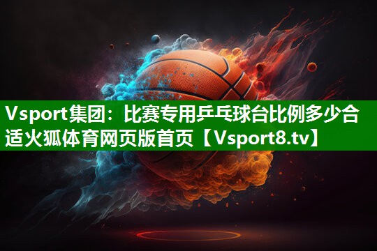 Vsport集团：比赛专用乒乓球台比例多少合适火狐体育网页版首页
